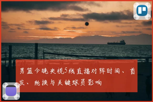 男篮今晚央视5线直播对阵时间、首发、轮换与关键球员影响
