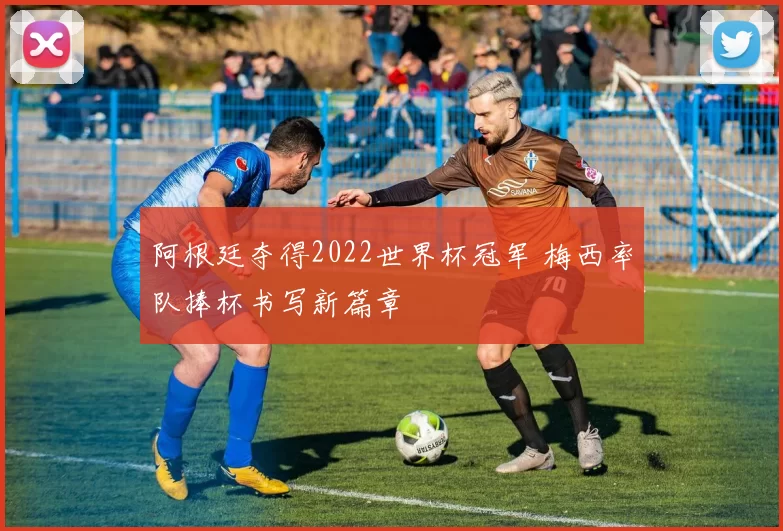 阿根廷夺得2022世界杯冠军 梅西率队捧杯书写新篇章