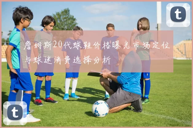 詹姆斯20代球鞋价格曝光市场定位与球迷消费选择分析