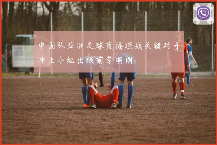 中国队亚洲足球直播连战关键对手冲击小组出线前景明朗