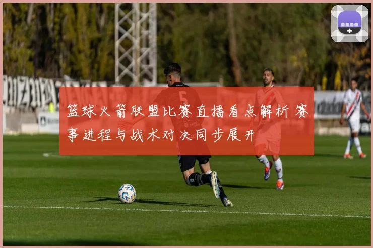 篮球火箭联盟比赛直播看点解析 赛事进程与战术对决同步展开