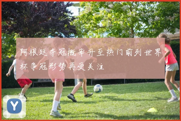 阿根廷夺冠概率升至热门前列世界杯争冠形势再受关注