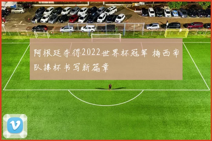 阿根廷夺得2022世界杯冠军 梅西率队捧杯书写新篇章