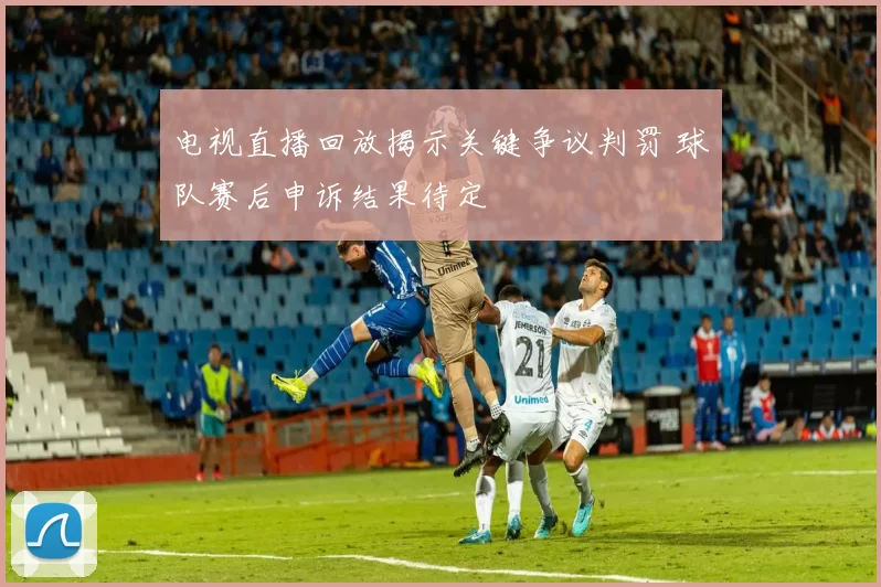 电视直播回放揭示关键争议判罚 球队赛后申诉结果待定