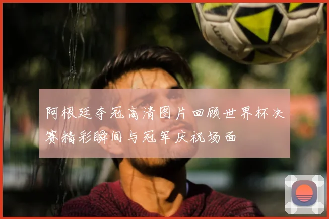 阿根廷夺冠高清图片回顾世界杯决赛精彩瞬间与冠军庆祝场面