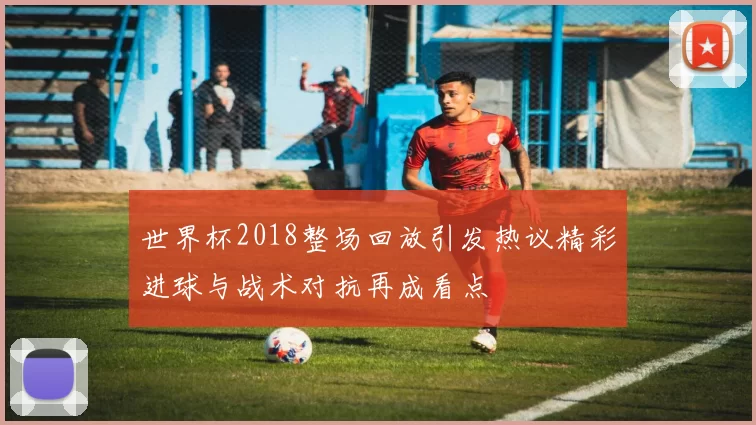 世界杯2018整场回放引发热议精彩进球与战术对抗再成看点