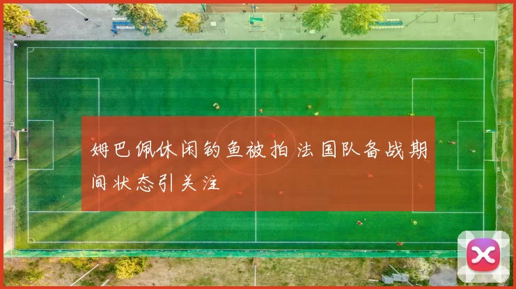 姆巴佩休闲钓鱼被拍 法国队备战期间状态引关注