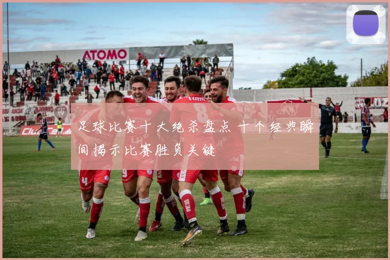 足球比赛十大绝杀盘点 十个经典瞬间揭示比赛胜负关键