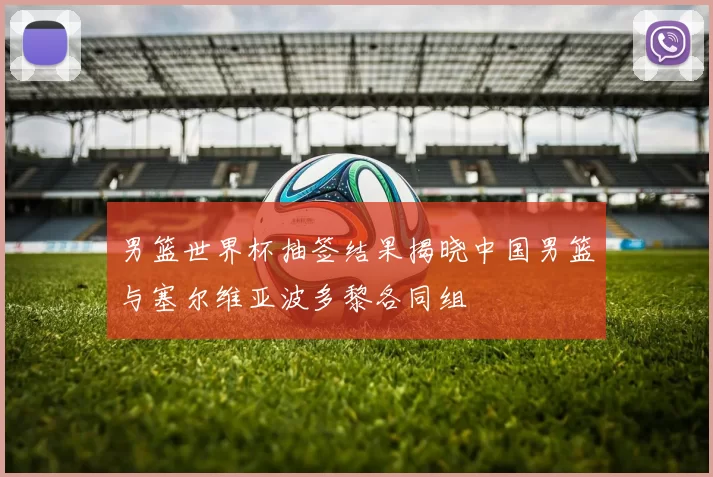 男篮世界杯抽签结果揭晓中国男篮与塞尔维亚波多黎各同组