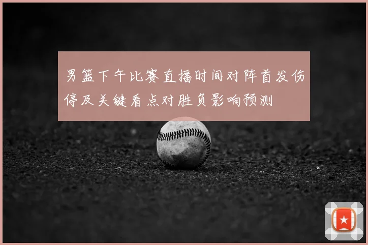 男篮下午比赛直播时间对阵首发伤停及关键看点对胜负影响预测