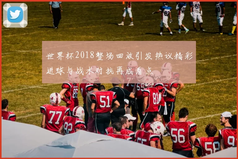 世界杯2018整场回放引发热议精彩进球与战术对抗再成看点