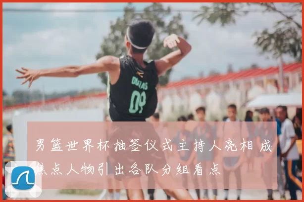 男篮世界杯抽签仪式主持人亮相 成焦点人物引出各队分组看点