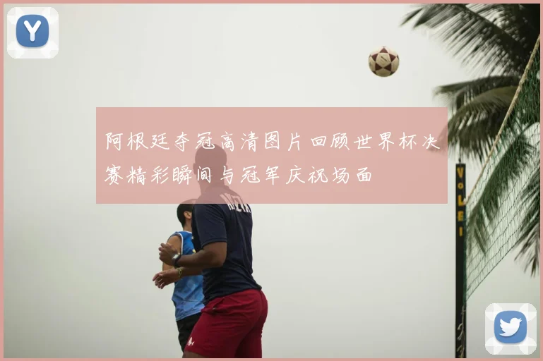 阿根廷夺冠高清图片回顾世界杯决赛精彩瞬间与冠军庆祝场面