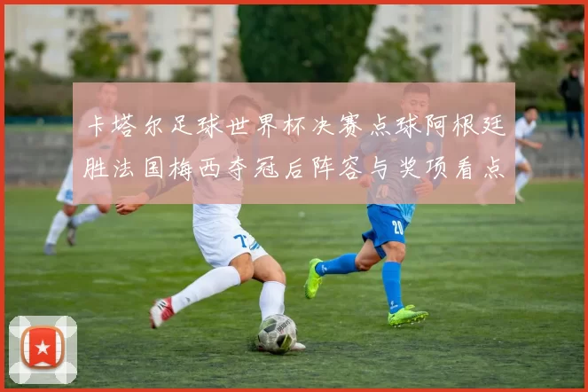 卡塔尔足球世界杯决赛点球阿根廷胜法国梅西夺冠后阵容与奖项看点