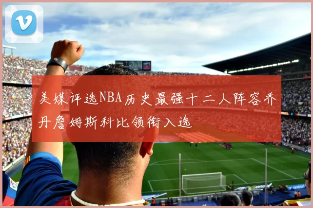 美媒评选NBA历史最强十二人阵容乔丹詹姆斯科比领衔入选