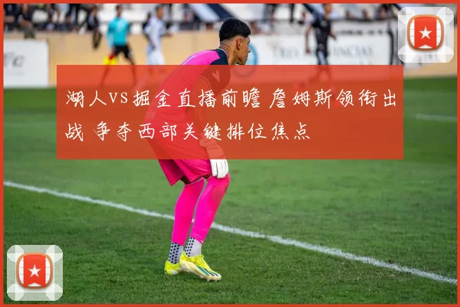 湖人vs掘金直播前瞻 詹姆斯领衔出战 争夺西部关键排位焦点