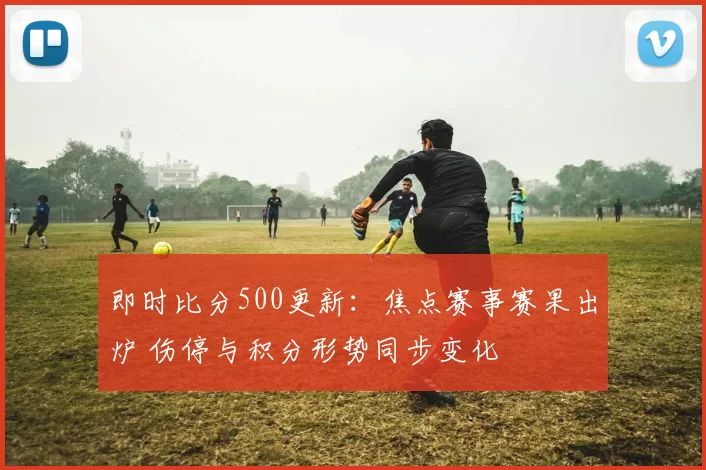 即时比分500更新：焦点赛事赛果出炉 伤停与积分形势同步变化