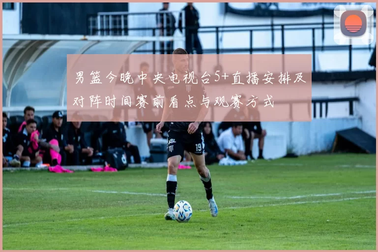 男篮今晚中央电视台5+直播安排及对阵时间赛前看点与观赛方式