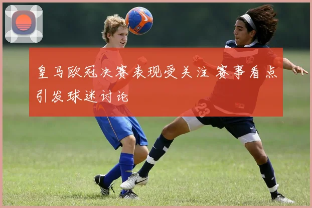 皇马欧冠决赛表现受关注 赛事看点引发球迷讨论