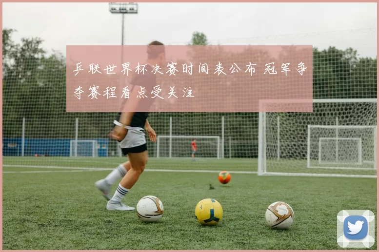 乒联世界杯决赛时间表公布 冠军争夺赛程看点受关注