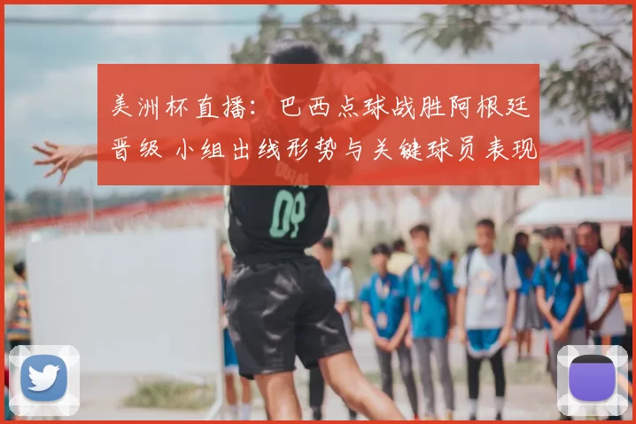 美洲杯直播：巴西点球战胜阿根廷晋级 小组出线形势与关键球员表现