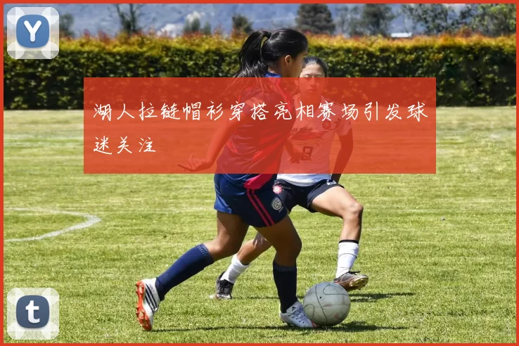 湖人拉链帽衫穿搭亮相赛场引发球迷关注