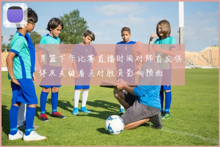 男篮下午比赛直播时间对阵首发伤停及关键看点对胜负影响预测