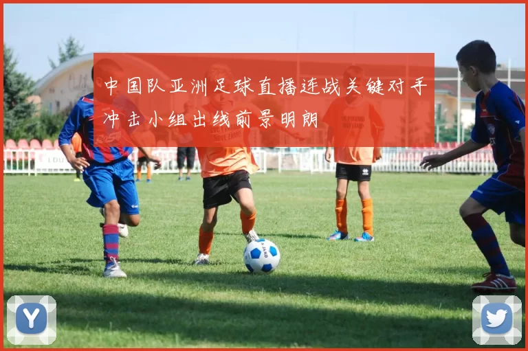 中国队亚洲足球直播连战关键对手冲击小组出线前景明朗