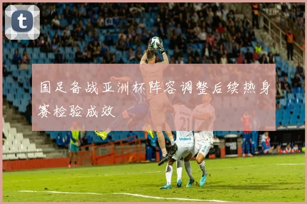 国足备战亚洲杯阵容调整后续热身赛检验成效