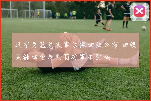 辽宁男篮总决赛录像回放公布 回顾关键回合与判罚对赛果影响