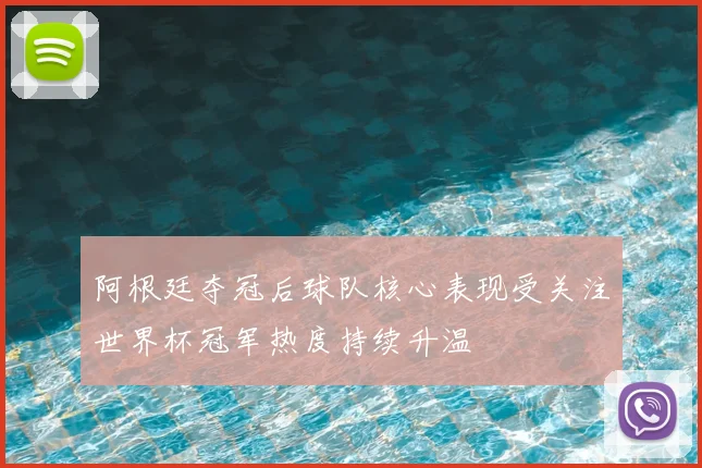 阿根廷夺冠后球队核心表现受关注世界杯冠军热度持续升温