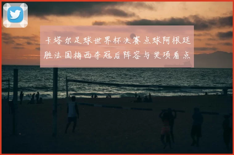 卡塔尔足球世界杯决赛点球阿根廷胜法国梅西夺冠后阵容与奖项看点