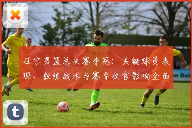 辽宁男篮总决赛夺冠：关键球员表现、教练战术与赛季收官影响全面解析