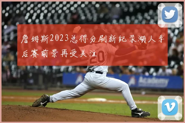 詹姆斯2023总得分刷新纪录湖人季后赛前景再受关注