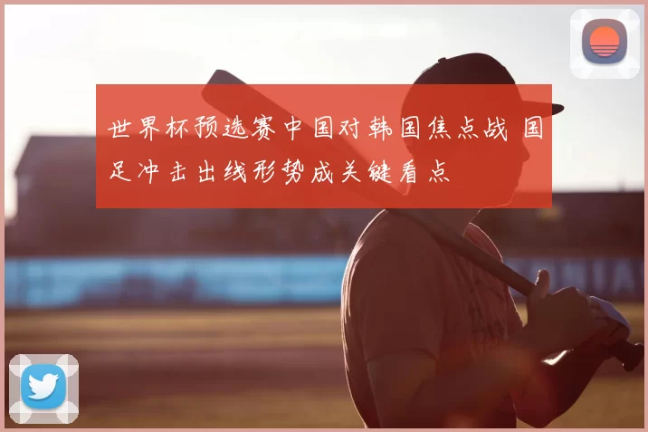 世界杯预选赛中国对韩国焦点战 国足冲击出线形势成关键看点