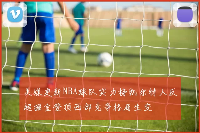 美媒更新NBA球队实力榜凯尔特人反超掘金登顶西部竞争格局生变