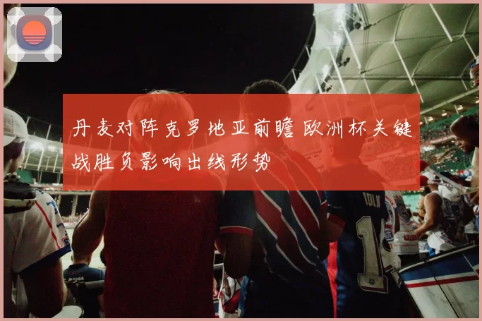 丹麦对阵克罗地亚前瞻 欧洲杯关键战胜负影响出线形势