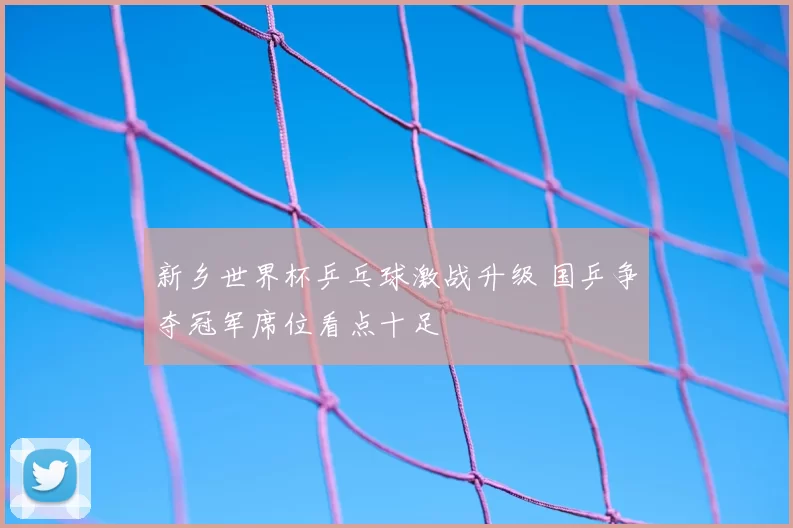 新乡世界杯乒乓球激战升级 国乒争夺冠军席位看点十足