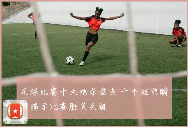 足球比赛十大绝杀盘点 十个经典瞬间揭示比赛胜负关键