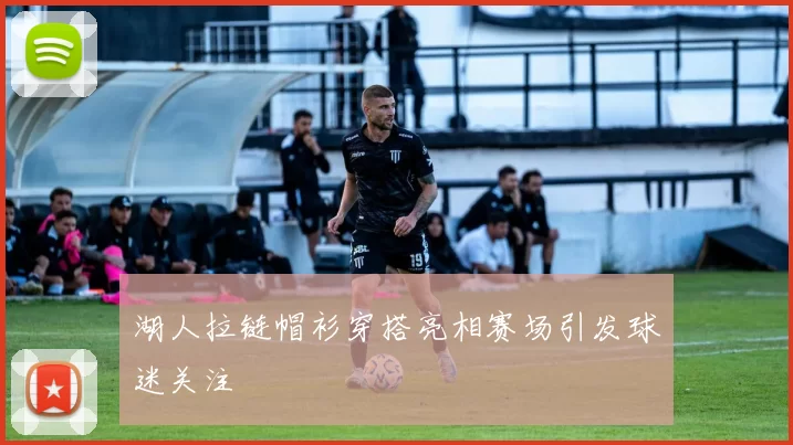 湖人拉链帽衫穿搭亮相赛场引发球迷关注