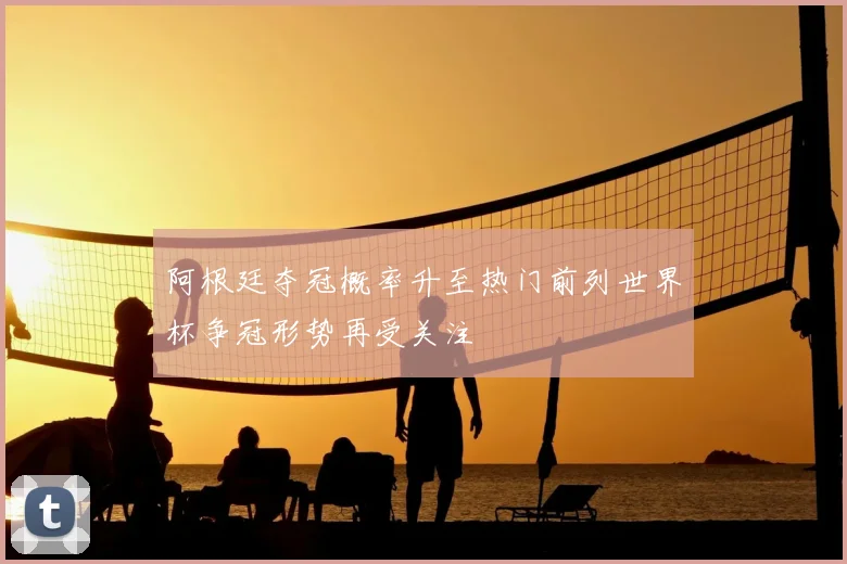 阿根廷夺冠概率升至热门前列世界杯争冠形势再受关注