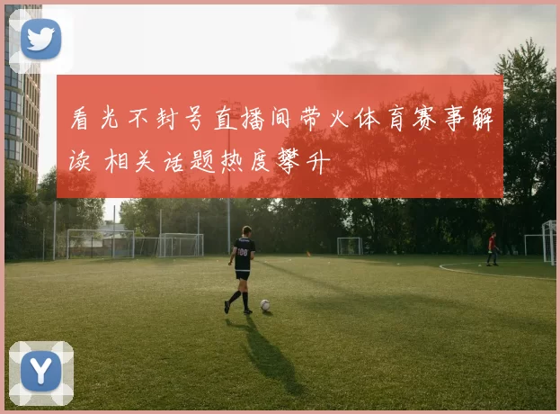 看光不封号直播间带火体育赛事解读 相关话题热度攀升
