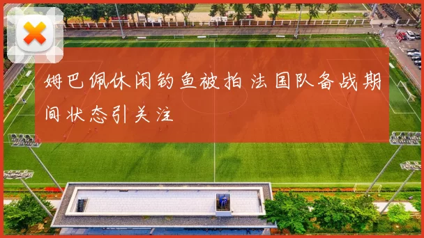 姆巴佩休闲钓鱼被拍 法国队备战期间状态引关注