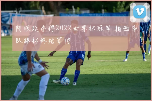 阿根廷夺得2022世界杯冠军 梅西率队捧杯终结等待