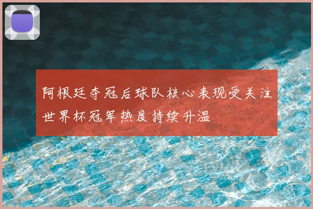 阿根廷夺冠后球队核心表现受关注世界杯冠军热度持续升温
