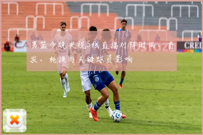 男篮今晚央视5线直播对阵时间、首发、轮换与关键球员影响