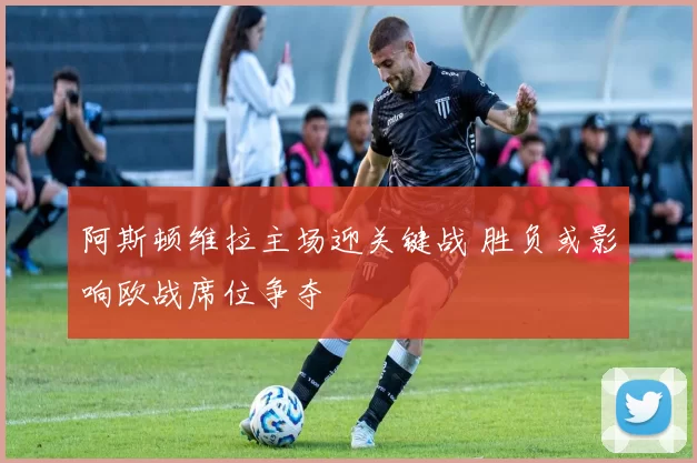 阿斯顿维拉主场迎关键战 胜负或影响欧战席位争夺