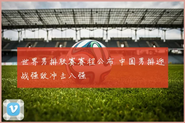 世界男排联赛赛程公布 中国男排迎战强敌冲击八强