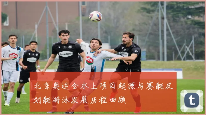 北京奥运会水上项目起源与赛艇皮划艇游泳发展历程回顾