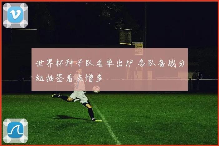 世界杯种子队名单出炉 各队备战分组抽签看点增多